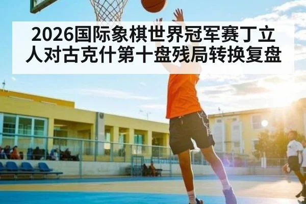 2026国际象棋世界冠军赛丁立人对古克什第十盘残局转换复盘